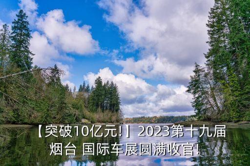 【突破10億元!】2023第十九屆煙臺(tái) 國(guó)際車展圓滿收官!