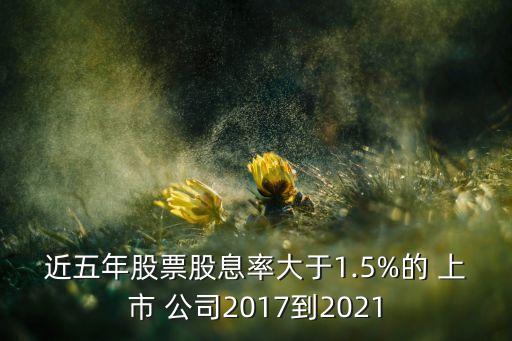 近五年股票股息率大于1.5%的 上市 公司2017到2021