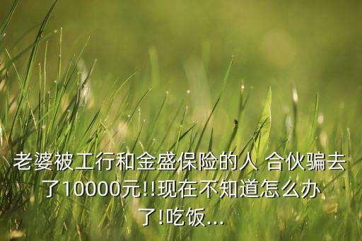 老婆被工行和金盛保險的人 合伙騙去了10000元!!現(xiàn)在不知道怎么辦了!吃飯...