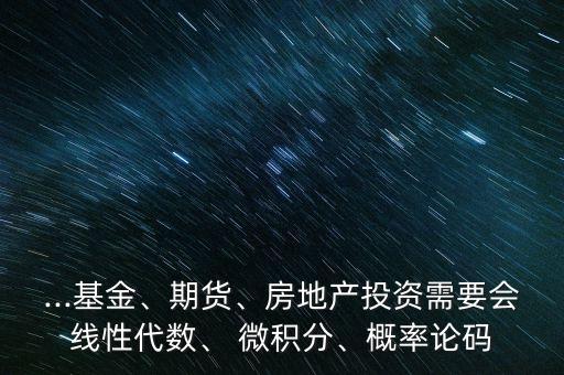 ...基金、期貨、房地產(chǎn)投資需要會線性代數(shù)、 微積分、概率論碼