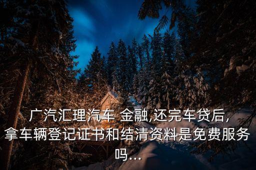  廣汽匯理汽車 金融,還完車貸后,拿車輛登記證書(shū)和結(jié)清資料是免費(fèi)服務(wù)嗎...