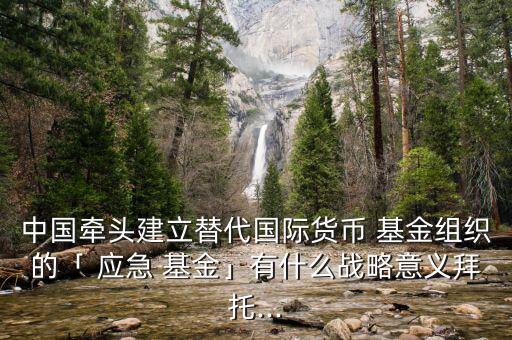 中國(guó)牽頭建立替代國(guó)際貨幣 基金組織的「 應(yīng)急 基金」有什么戰(zhàn)略意義拜托...