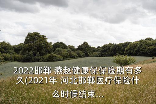 2022邯鄲 燕趙健康保保險期有多久(2021年 河北邯鄲醫(yī)療保險什么時候結束...