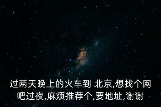 過兩天晚上的火車到 北京,想找個網(wǎng)吧過夜,麻煩推薦個,要地址,謝謝