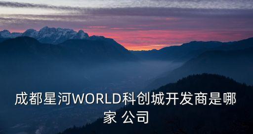 成都星河WORLD科創(chuàng)城開發(fā)商是哪家 公司