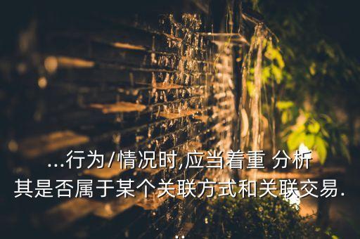 ...行為/情況時,應(yīng)當(dāng)著重 分析其是否屬于某個關(guān)聯(lián)方式和關(guān)聯(lián)交易...