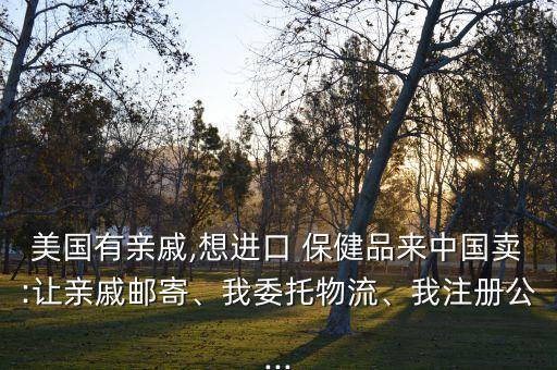 美國有親戚,想進口 保健品來中國賣:讓親戚郵寄、我委托物流、我注冊公...