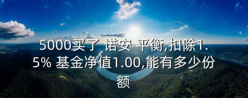 5000買(mǎi)了 諾安 平衡,扣除1.5% 基金凈值1.00,能有多少份額