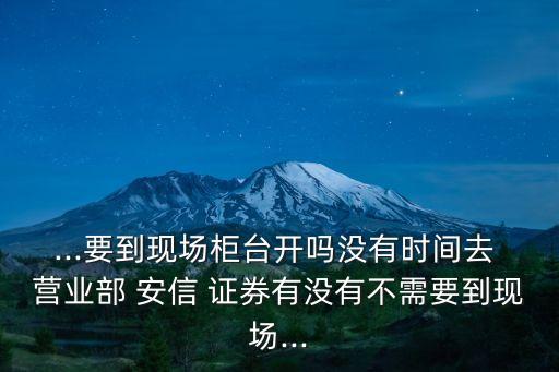 ...要到現(xiàn)場柜臺開嗎沒有時間去 營業(yè)部 安信 證券有沒有不需要到現(xiàn)場...