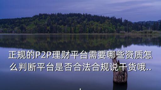 正規(guī)的P2P理財平臺需要哪些資質(zhì)怎么判斷平臺是否合法合規(guī)說干貨哦...