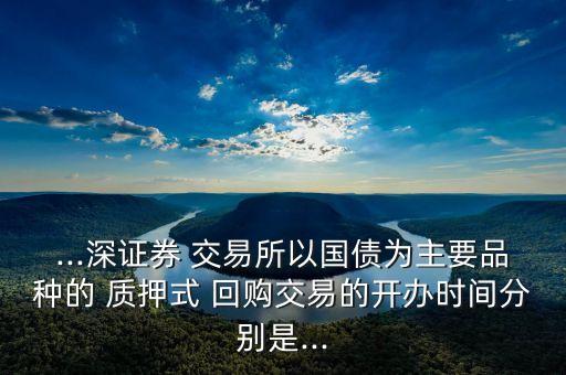 ...深證券 交易所以國(guó)債為主要品種的 質(zhì)押式 回購(gòu)交易的開(kāi)辦時(shí)間分別是...