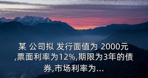 某 公司擬 發(fā)行面值為 2000元,票面利率為12%,期限為3年的債券,市場利率為...