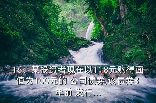 16、某投資者現(xiàn)在以118元購(gòu)得面值為100元的 公司債券,該債券3年前 發(fā)行...