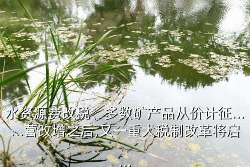 水資源費(fèi)改稅、多數(shù)礦產(chǎn)品從價計征……營改增之后,又一重大稅制改革將啟...