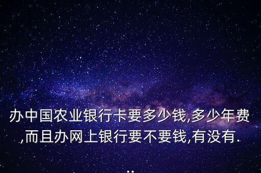 辦中國農(nóng)業(yè)銀行卡要多少錢,多少年費(fèi),而且辦網(wǎng)上銀行要不要錢,有沒有...