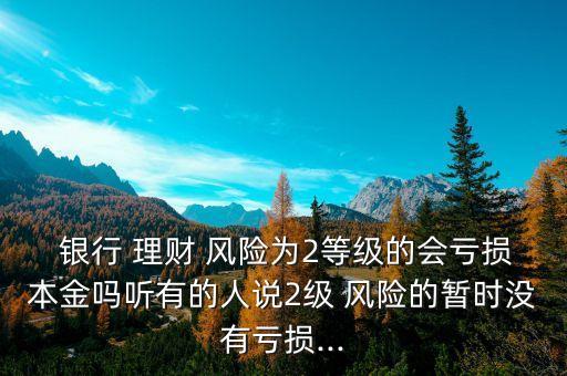  銀行 理財 風(fēng)險為2等級的會虧損本金嗎聽有的人說2級 風(fēng)險的暫時沒有虧損...