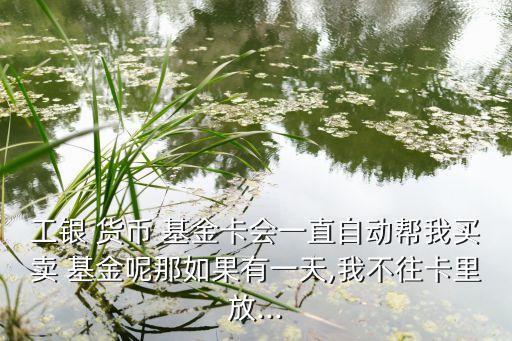 工銀 貨幣 基金卡會(huì)一直自動(dòng)幫我買(mǎi)賣(mài) 基金呢那如果有一天,我不往卡里放...