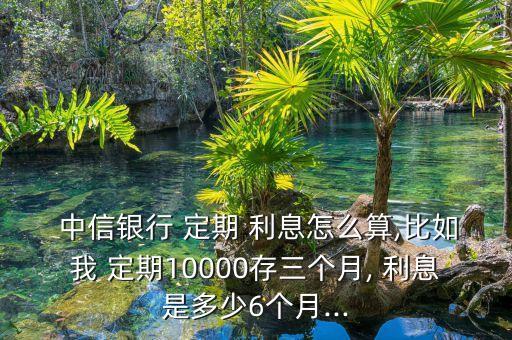  中信銀行 定期 利息怎么算,比如我 定期10000存三個(gè)月, 利息是多少6個(gè)月...