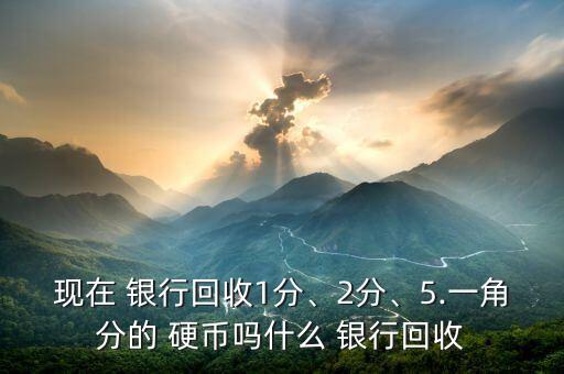 現在 銀行回收1分、2分、5.一角分的 硬幣嗎什么 銀行回收