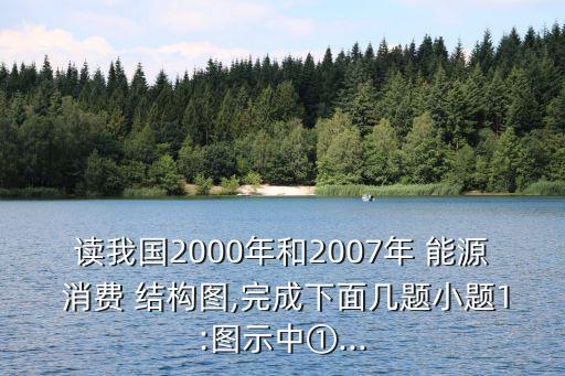 讀我國2000年和2007年 能源 消費 結構圖,完成下面幾題小題1:圖示中①...