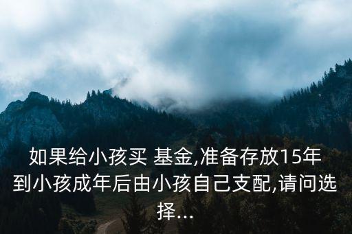 如果給小孩買 基金,準(zhǔn)備存放15年到小孩成年后由小孩自己支配,請問選擇...