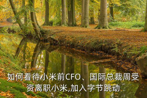 如何看待小米前CFO、國(guó)際總裁周受資離職小米,加入字節(jié)跳動(dòng)