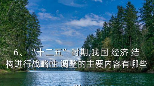 6、“十二五”時期,我國 經(jīng)濟 結(jié)構(gòu)進行戰(zhàn)略性 調(diào)整的主要內(nèi)容有哪些...