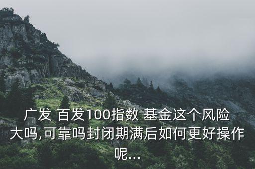 廣發(fā) 百發(fā)100指數(shù) 基金這個(gè)風(fēng)險(xiǎn)大嗎,可靠嗎封閉期滿后如何更好操作呢...