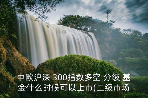 中歐滬深 300指數(shù)多空 分級 基金什么時候可以上市(二級市場