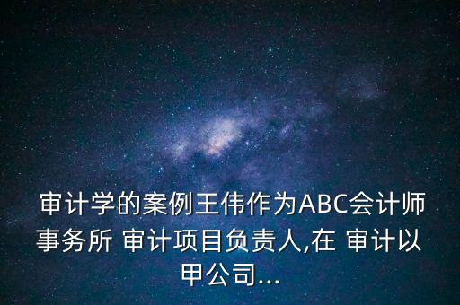  審計學的案例王偉作為ABC會計師事務所 審計項目負責人,在 審計以甲公司...