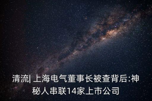 清流| 上海電氣董事長(zhǎng)被查背后:神秘人串聯(lián)14家上市公司