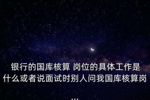  銀行的國庫核算 崗位的具體工作是什么或者說面試時別人問我國庫核算崗...