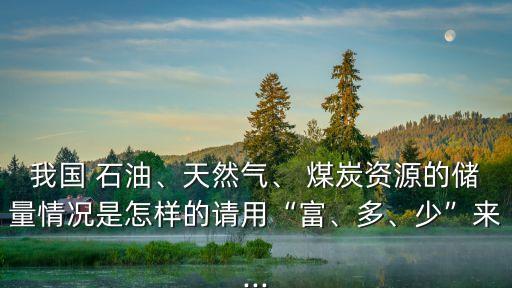 我國 石油、天然氣、 煤炭資源的儲(chǔ)量情況是怎樣的請用“富、多、少”來...