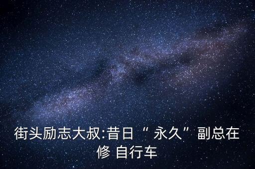 街頭勵(lì)志大叔:昔日“ 永久”副總在修 自行車(chē)