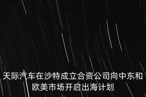 天際汽車在沙特成立合資公司向中東和歐美市場開啟出海計劃