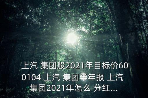  上汽 集團股2021年目標價600104 上汽 集團半年報 上汽 集團2021年怎么 分紅...