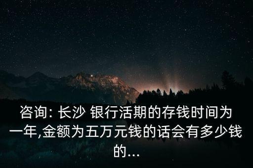 咨詢: 長(zhǎng)沙 銀行活期的存錢(qián)時(shí)間為一年,金額為五萬(wàn)元錢(qián)的話會(huì)有多少錢(qián)的...