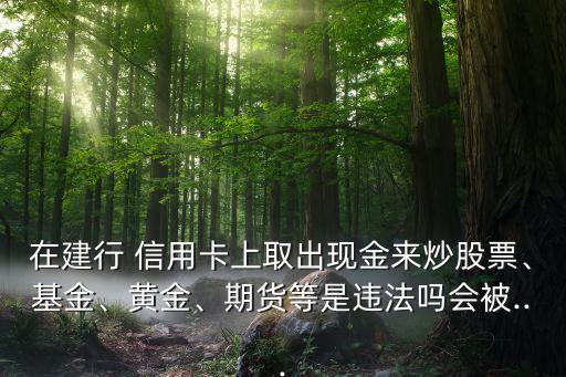 在建行 信用卡上取出現(xiàn)金來炒股票、基金、黃金、期貨等是違法嗎會被...