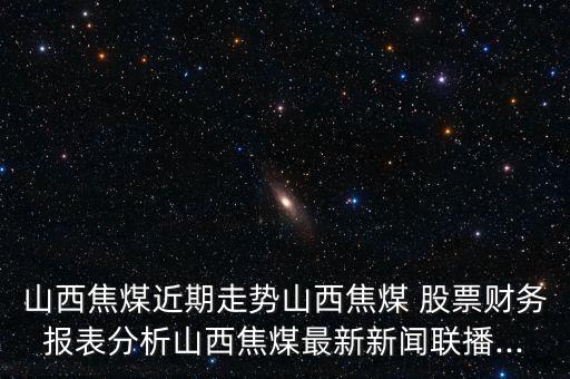 山西焦煤近期走勢山西焦煤 股票財務報表分析山西焦煤最新新聞聯(lián)播...