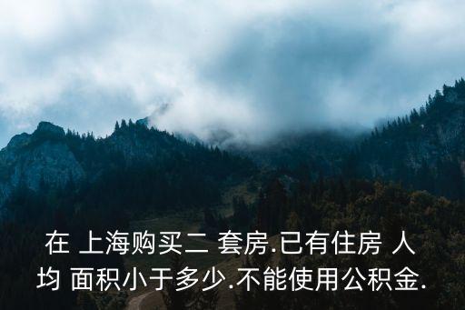 在 上海購買二 套房.已有住房 人均 面積小于多少.不能使用公積金.