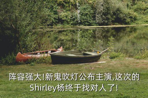 陣容強大!新鬼吹燈公布主演,這次的Shirley楊終于找對人了!