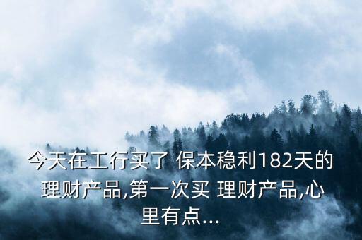 今天在工行買了 保本穩(wěn)利182天的 理財(cái)產(chǎn)品,第一次買 理財(cái)產(chǎn)品,心里有點(diǎn)...