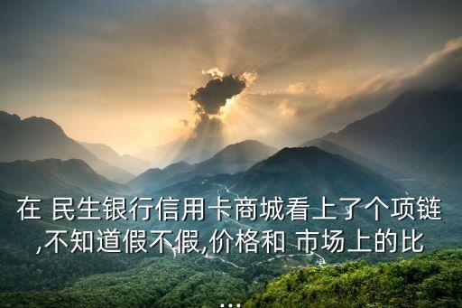 在 民生銀行信用卡商城看上了個項鏈,不知道假不假,價格和 市場上的比...