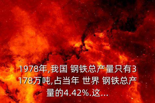 1978年,我國 鋼鐵總產(chǎn)量只有3178萬噸,占當(dāng)年 世界 鋼鐵總產(chǎn)量的4.42%.這...