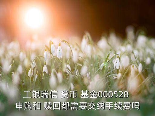 工銀瑞信 貨幣 基金000528 申購和 贖回都需要交納手續(xù)費嗎