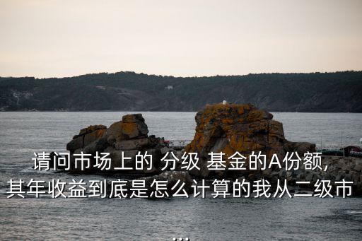 請問市場上的 分級 基金的A份額,其年收益到底是怎么計算的我從二級市...