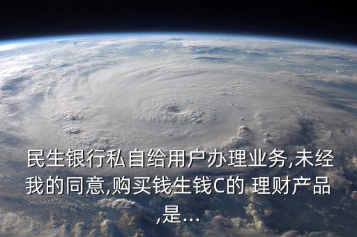  民生銀行私自給用戶辦理業(yè)務(wù),未經(jīng)我的同意,購買錢生錢C的 理財(cái)產(chǎn)品,是...