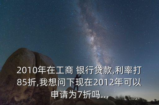 2010年在工商 銀行貸款,利率打85折,我想問下現(xiàn)在2012年可以申請為7折嗎...