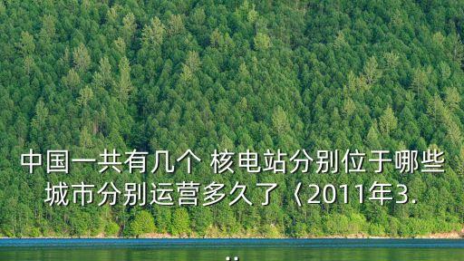 中國一共有幾個 核電站分別位于哪些城市分別運營多久了〈2011年3...