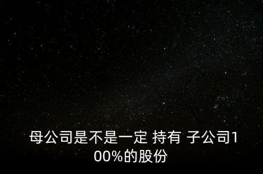  母公司是不是一定 持有 子公司100%的股份